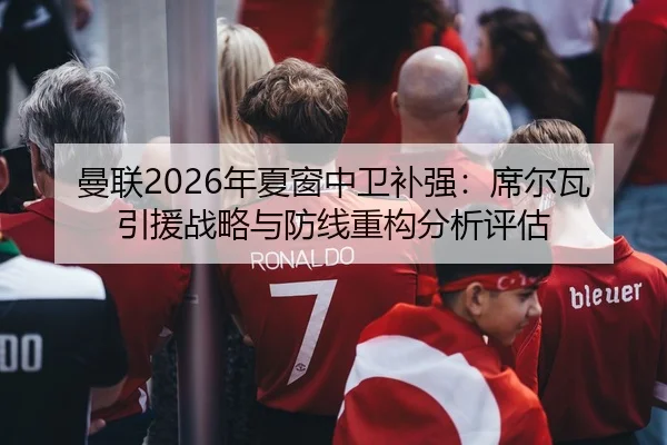 曼联2026年夏窗中卫补强：席尔瓦引援战略与防线重构分析评估