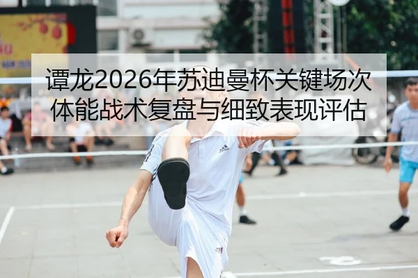 谭龙2026年苏迪曼杯关键场次体能战术复盘与细致表现评估