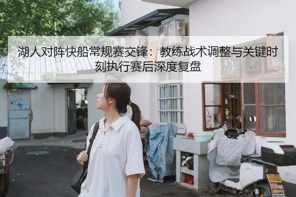 湖人对阵快船常规赛交锋：教练战术调整与关键时刻执行赛后深度复盘